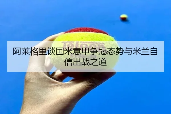 阿莱格里谈国米意甲争冠态势与米兰自信出战之道（AYXAPP）